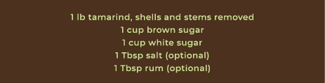 1 lb tamarind, shells and stems removed 1 cup brown sugar 1 cup white sugar 1 Tbsp salt (optional) 1 Tbsp rum (optional)