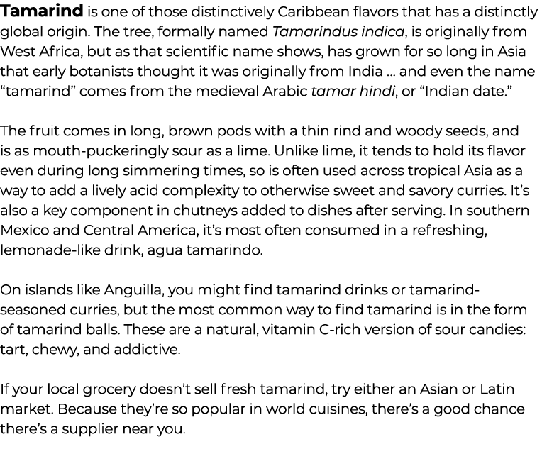 Tamarind is one of those distinctively Caribbean flavors that has a distinctly global origin. The tree, formally name...