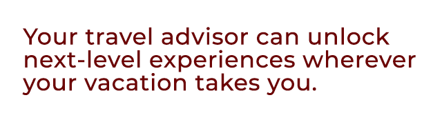 Your travel advisor can unlock next level experiences wherever your vacation takes you.