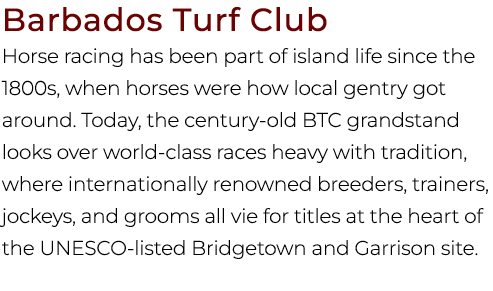 Barbados Turf Club Horse racing has been part of island life since the 1800s, when horses were how local gentry got a...