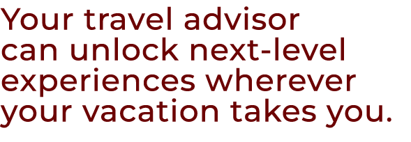 Your travel advisor can unlock next level experiences wherever your vacation takes you.
