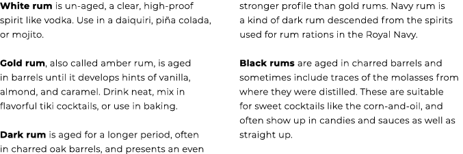 White rum is un aged, a clear, high proof spirit like vodka. Use in a daiquiri, pi a colada, or mojito. Gold rum, als...