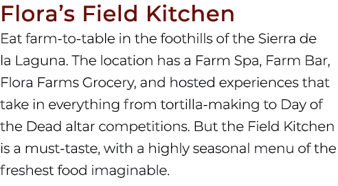 Flora’s Field Kitchen Eat farm to table in the foothills of the Sierra de la Laguna. The location has a Farm Spa, Far...
