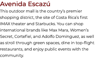 Avenida Escaz This outdoor mall is the country’s premier shopping district, the site of Costa Rica’s first IMAX thea...