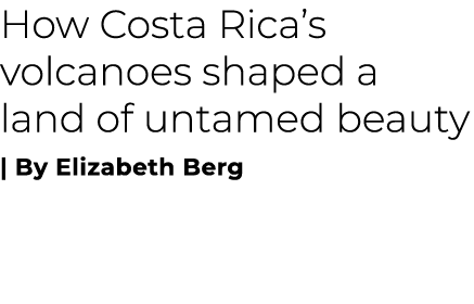 How Costa Rica’s volcanoes shaped a land of untamed beauty | By Elizabeth Berg