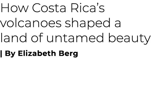 How Costa Rica’s volcanoes shaped a land of untamed beauty | By Elizabeth Berg