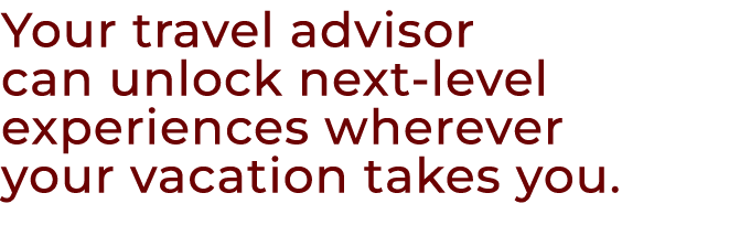 Your travel advisor can unlock next level experiences wherever your vacation takes you.