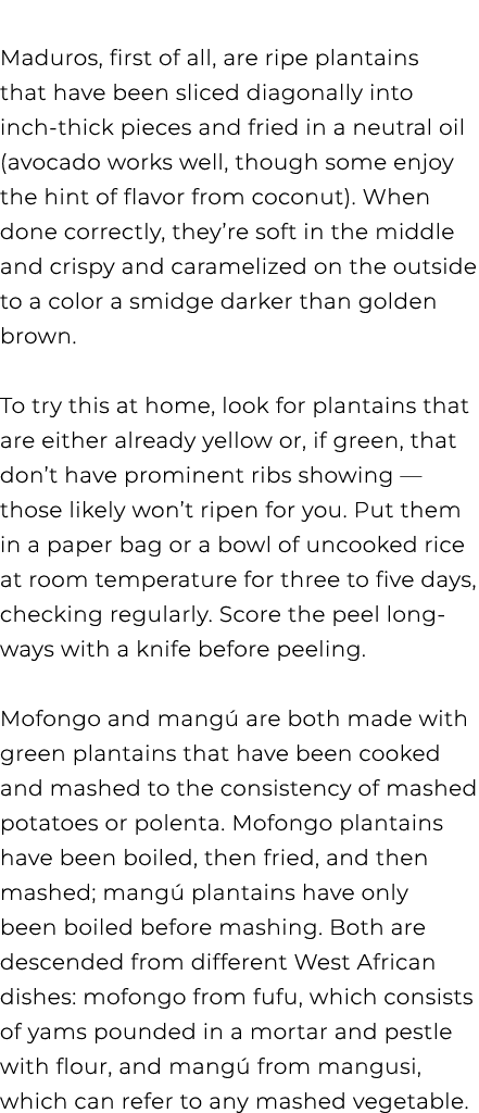 Maduros, first of all, are ripe plantains that have been sliced diagonally into inch thick pieces and fried in a neu...