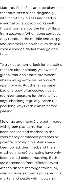  Maduros, first of all, are ripe plantains that have been sliced diagonally into inch thick pieces and fried in a neu...