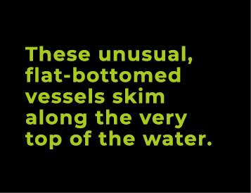 These unusual, flat bottomed vessels skim along the very top of the water.