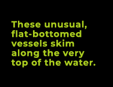 These unusual, flat bottomed vessels skim along the very top of the water.