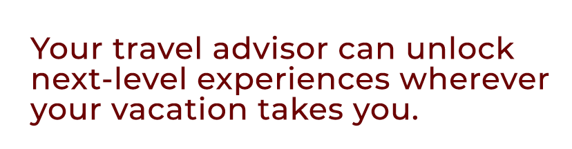 Your travel advisor can unlock next level experiences wherever your vacation takes you.