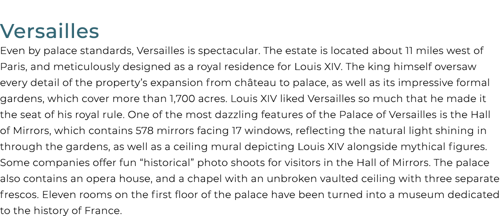 Versailles Even by palace standards, Versailles is spectacular. The estate is located about 11 miles west of Paris, a...