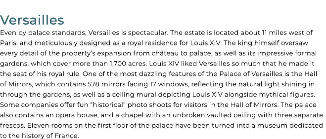 Versailles Even by palace standards, Versailles is spectacular. The estate is located about 11 miles west of Paris, a...