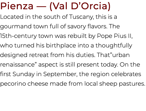 Pienza — (Val D’Orcia) Located in the south of Tuscany, this is a gourmand town full of savory flavors. The 15th cent...