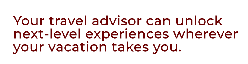 Your travel advisor can unlock next level experiences wherever your vacation takes you.