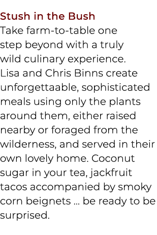 Stush in the Bush Take farm to table one step beyond with a truly wild culinary experience. Lisa and Chris Binns crea...