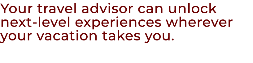 Your travel advisor can unlock next level experiences wherever your vacation takes you.