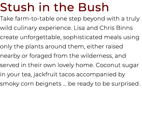 Stush in the Bush Take farm to table one step beyond with a truly wild culinary experience. Lisa and Chris Binns crea...