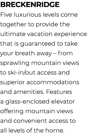 breckenridge Five luxurious levels come together to provide the ultimate vacation experience that is guaranteed to ta...