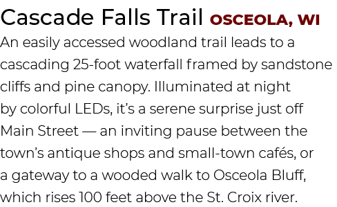 Cascade Falls Trail Osceola, WI An easily accessed woodland trail leads to a cascading 25 foot waterfall framed by sa...