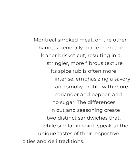 Montreal smoked meat, on the other hand, is generally made from the leaner brisket cut, resulting in a stringier, mor...