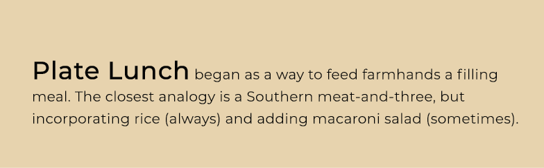 Plate Lunch began as a way to feed farmhands a filling meal. The closest analogy is a Southern meat and three, but in...