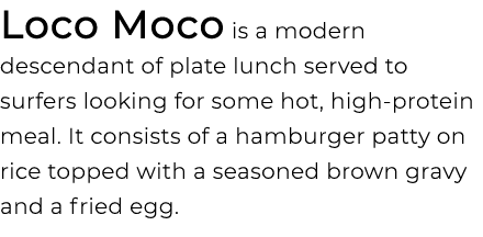 Loco Moco is a modern descendant of plate lunch served to surfers looking for some hot, high protein meal. It consist...