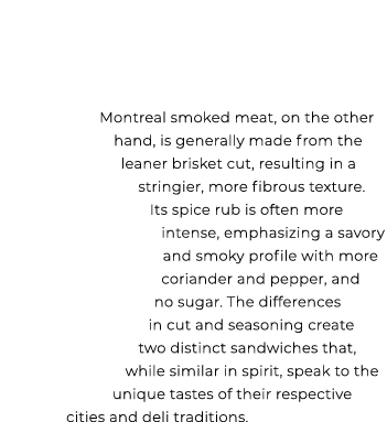 Montreal smoked meat, on the other hand, is generally made from the leaner brisket cut, resulting in a stringier, mor...