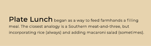 Plate Lunch began as a way to feed farmhands a filling meal. The closest analogy is a Southern meat and three, but in...