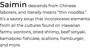 Saimin descends from Chinese laborers, and literally means “thin noodles.” It’s a savory soup that incorporates eleme...