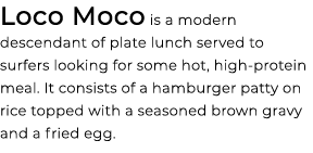 Loco Moco is a modern descendant of plate lunch served to surfers looking for some hot, high protein meal. It consist...