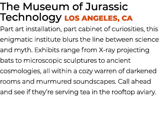 The Museum of Jurassic Technology Los Angeles, CA Part art installation, part cabinet of curiosities, this enigmatic ...