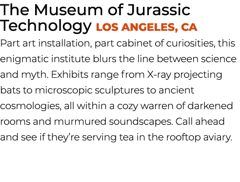 The Museum of Jurassic Technology Los Angeles, CA Part art installation, part cabinet of curiosities, this enigmatic ...