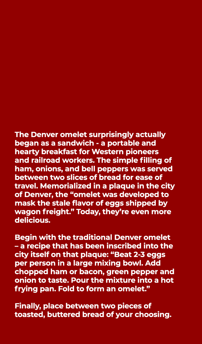  The Denver omelet surprisingly actually began as a sandwich a portable and hearty breakfast for Western pioneers and...