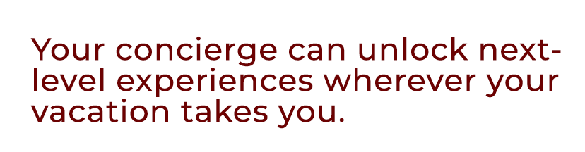 Your concierge can unlock next level experiences wherever your vacation takes you.
