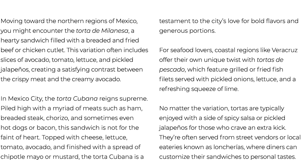  Moving toward the northern regions of Mexico, you might encounter the torta de Milanesa, a hearty sandwich filled wi...