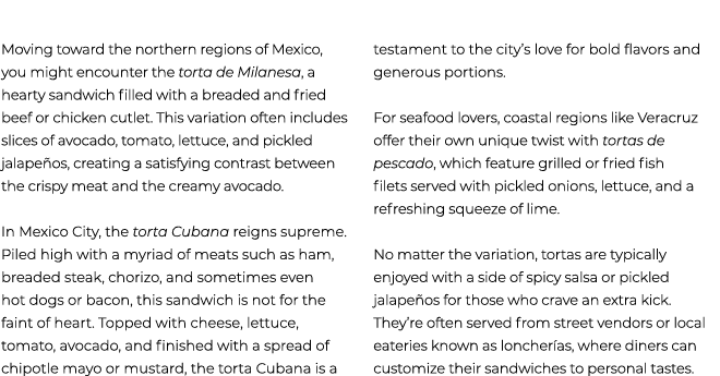  Moving toward the northern regions of Mexico, you might encounter the torta de Milanesa, a hearty sandwich filled wi...