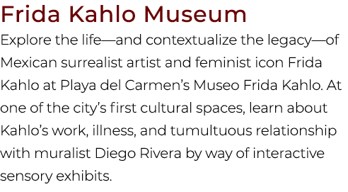 Frida Kahlo Museum Explore the life—and contextualize the legacy—of Mexican surrealist artist and feminist icon Frida...