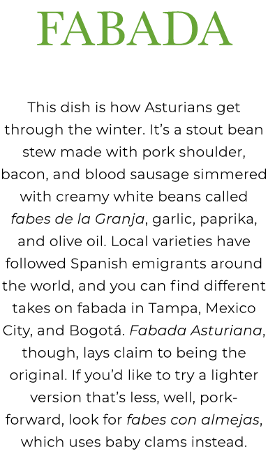 Fabada This dish is how Asturians get through the winter. It’s a stout bean stew made with pork shoulder, bacon, and ...