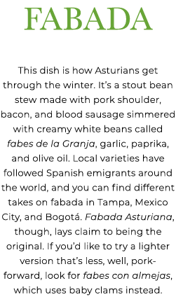 Fabada This dish is how Asturians get through the winter. It’s a stout bean stew made with pork shoulder, bacon, and ...