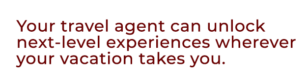 Your travel agent can unlock next level experiences wherever your vacation takes you.