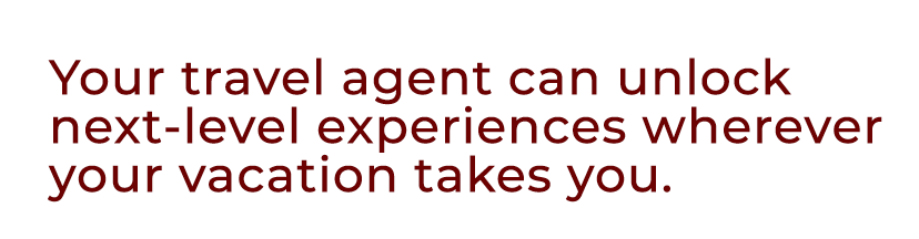 Your travel agent can unlock next level experiences wherever your vacation takes you.