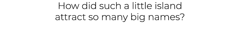 How did such a little island attract so many big names?
