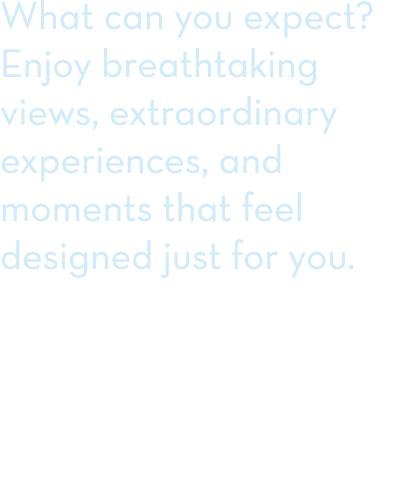 What can you expect? Enjoy breathtaking views, extraordinary experiences, and moments that feel designed just for you. 
