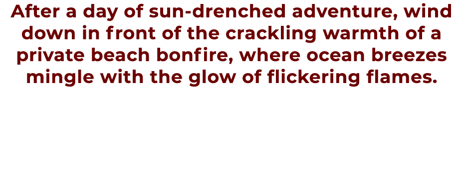 After a day of sun drenched adventure, wind down in front of the crackling warmth of a private beach bonfire, where o...