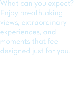 What can you expect? Enjoy breathtaking views, extraordinary experiences, and moments that feel designed just for you. 