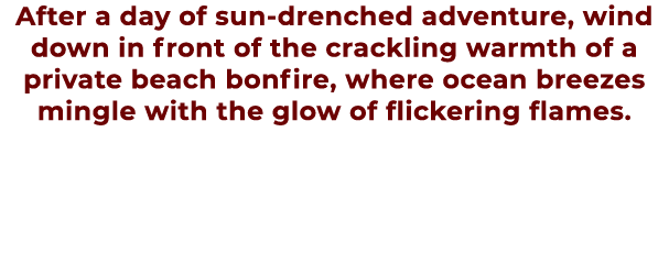 After a day of sun drenched adventure, wind down in front of the crackling warmth of a private beach bonfire, where o...