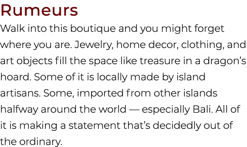 Rumeurs Walk into this boutique and you might forget where you are. Jewelry, home decor, clothing, and art objects fi...