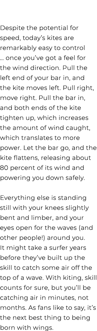  Despite the potential for speed, today’s kites are remarkably easy to control … once you’ve got a feel for the wind ...